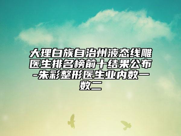 大理白族自治州液態(tài)線雕醫(yī)生排名榜前十結(jié)果公布-朱彩整形醫(yī)生業(yè)內(nèi)數(shù)一數(shù)二
