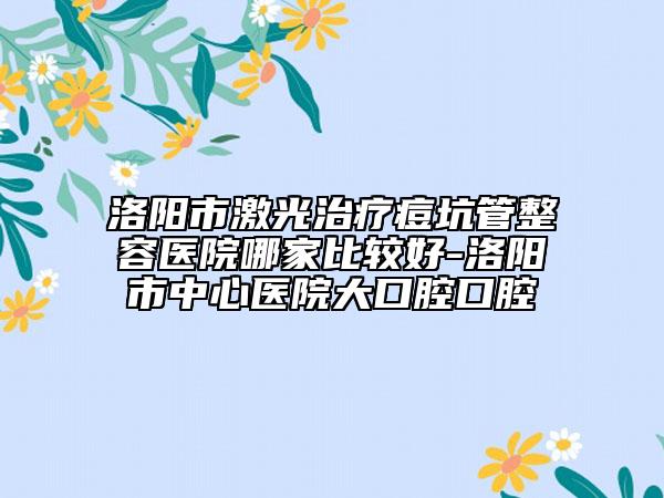 洛陽市激光治療痘坑管整容醫(yī)院哪家比較好-洛陽市中心醫(yī)院大口腔口腔