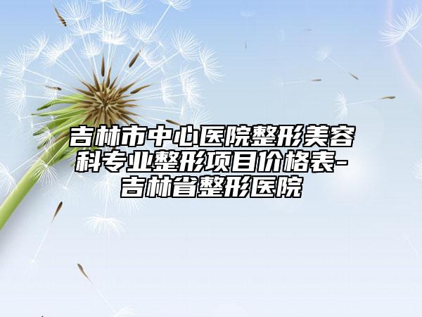 吉林市中心醫(yī)院整形美容科專業(yè)整形項(xiàng)目?jī)r(jià)格表-吉林省整形醫(yī)院
