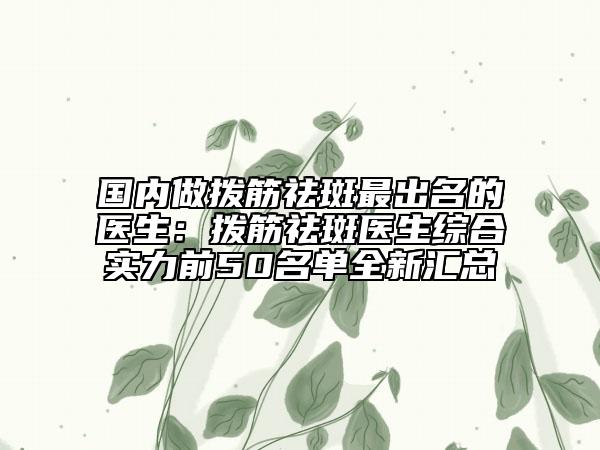 國(guó)內(nèi)做撥筋祛斑最出名的醫(yī)生：撥筋祛斑醫(yī)生綜合實(shí)力前50名單全新匯總