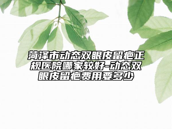 菏澤市動態(tài)雙眼皮留疤正規(guī)醫(yī)院哪家較好-動態(tài)雙眼皮留疤費(fèi)用要多少