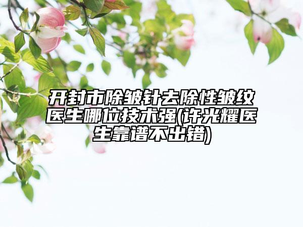開封市除皺針去除性皺紋醫(yī)生哪位技術(shù)強(qiáng)(許光耀醫(yī)生靠譜不出錯)