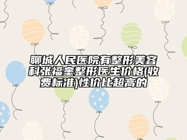 聊城人民醫(yī)院有整形美容科張福奎整形醫(yī)生價格(收費(fèi)標(biāo)準(zhǔn))性價比超高的