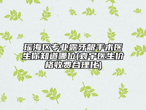 瑤海區(qū)專業(yè)露牙齦手術(shù)醫(yī)生你知道哪位(袁宇醫(yī)生價(jià)格收費(fèi)合理化)
