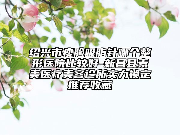 紹興市瘦臉吸脂針哪個整形醫(yī)院比較好-新昌縣素美醫(yī)療美容診所實力鎖定推薦收藏