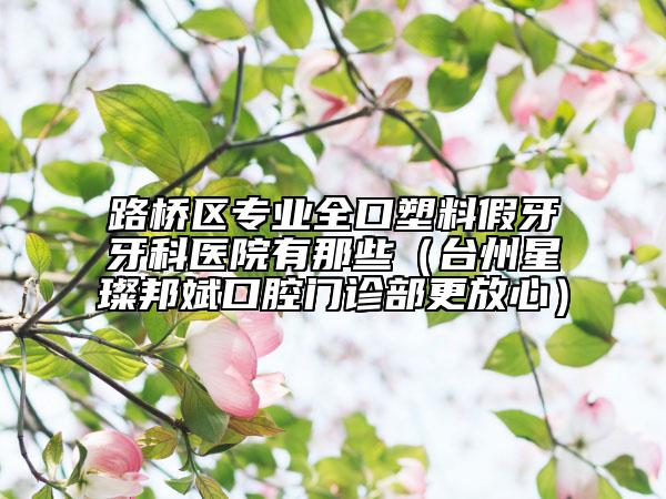 路橋區(qū)專業(yè)全口塑料假牙牙科醫(yī)院有那些（臺州星璨邦斌口腔門診部更放心）