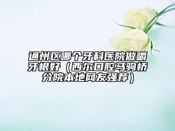 通州區(qū)哪個(gè)牙科醫(yī)院做嚼牙根好（西爾口腔馬駒橋分院本地網(wǎng)友強(qiáng)薦）