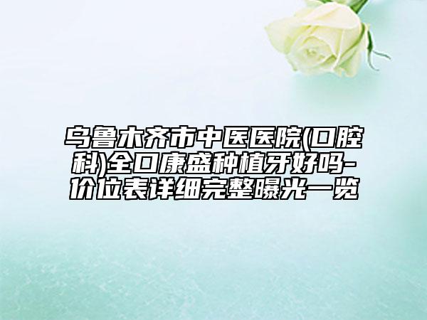 烏魯木齊市中醫(yī)醫(yī)院(口腔科)全口康盛種植牙好嗎-價(jià)位表詳細(xì)完整曝光一覽