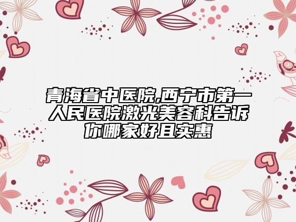 青海省中醫(yī)院,西寧市第一人民醫(yī)院激光美容科告訴你哪家好且實(shí)惠