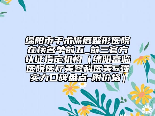 綿陽市手術(shù)嘴唇整形醫(yī)院在榜名單前五_前三官方認(rèn)證指定機(jī)構(gòu)（綿陽富臨醫(yī)院醫(yī)療美容科醫(yī)美5強(qiáng)實(shí)力口碑盤點(diǎn)-附價(jià)格）