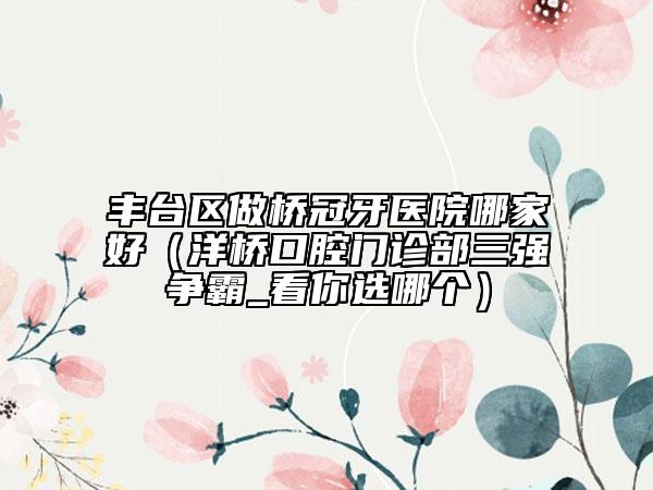 豐臺區(qū)做橋冠牙醫(yī)院哪家好（洋橋口腔門診部三強(qiáng)爭霸_看你選哪個）