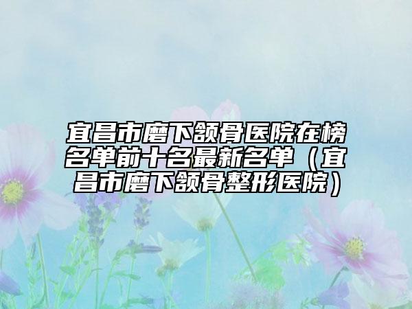 宜昌市磨下頷骨醫(yī)院在榜名單前十名最新名單（宜昌市磨下頷骨整形醫(yī)院）