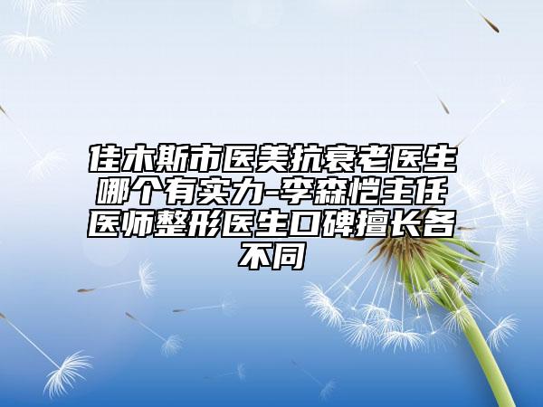 佳木斯市醫(yī)美抗衰老醫(yī)生哪個有實力-李森愷主任醫(yī)師整形醫(yī)生口碑擅長各不同