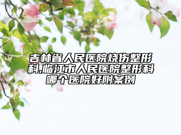 吉林省人民醫(yī)院燒傷整形科,臨江市人民醫(yī)院整形科哪個醫(yī)院好附案例