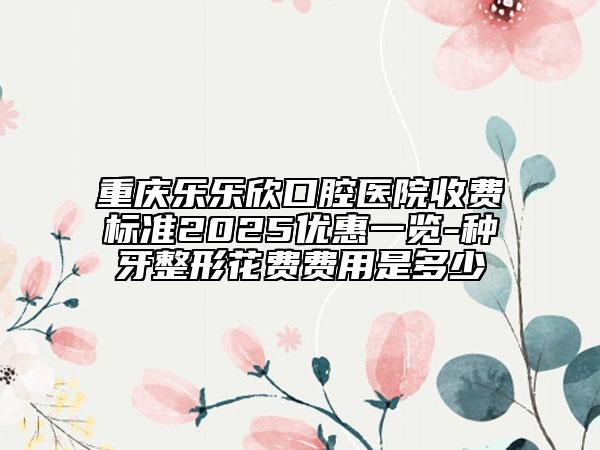 重慶樂樂欣口腔醫(yī)院收費標準2025優(yōu)惠一覽-種牙整形花費費用是多少