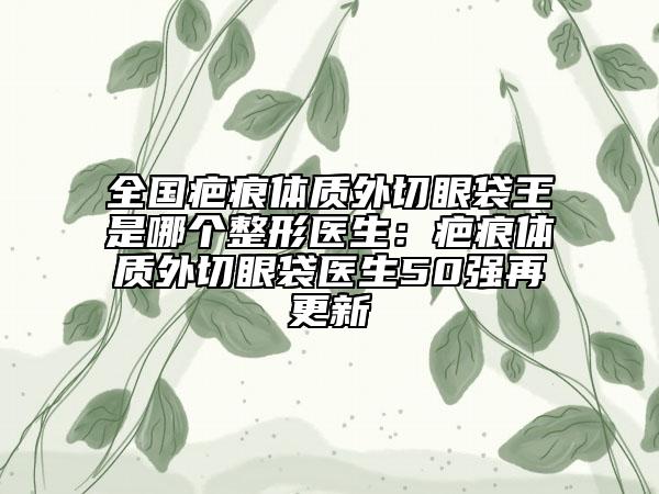 全國疤痕體質(zhì)外切眼袋王是哪個(gè)整形醫(yī)生：疤痕體質(zhì)外切眼袋醫(yī)生50強(qiáng)再更新