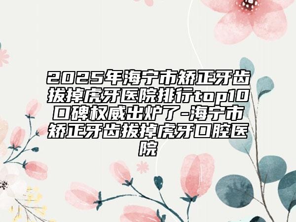 2025年海寧市矯正牙齒拔掉虎牙醫(yī)院排行top10口碑權威出爐了-海寧市矯正牙齒拔掉虎牙口腔醫(yī)院