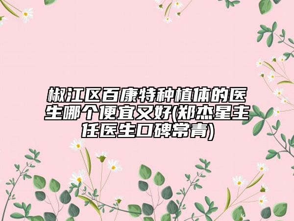 椒江區(qū)百康特種植體的醫(yī)生哪個(gè)便宜又好(鄭杰星主任醫(yī)生口碑常青)