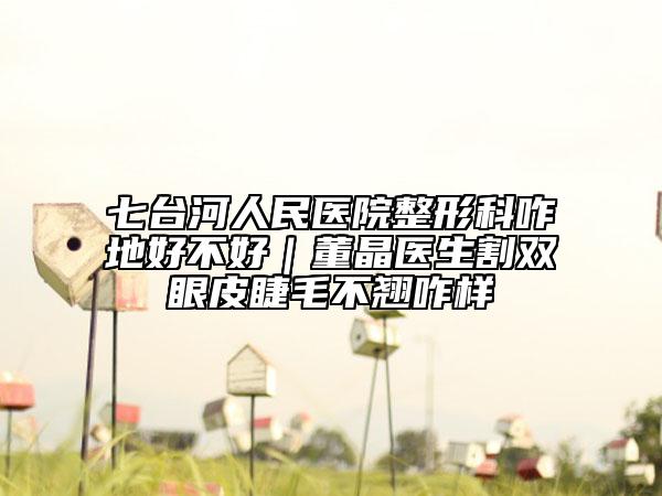 七臺(tái)河人民醫(yī)院整形科咋地好不好｜董晶醫(yī)生割雙眼皮睫毛不翹咋樣
