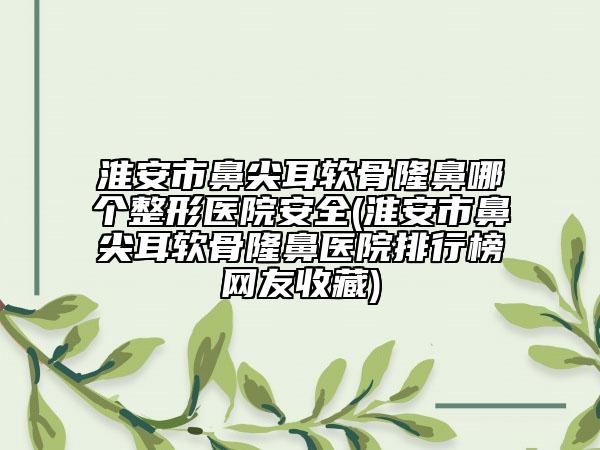淮安市鼻尖耳軟骨隆鼻哪個整形醫(yī)院安全(淮安市鼻尖耳軟骨隆鼻醫(yī)院排行榜網(wǎng)友收藏)