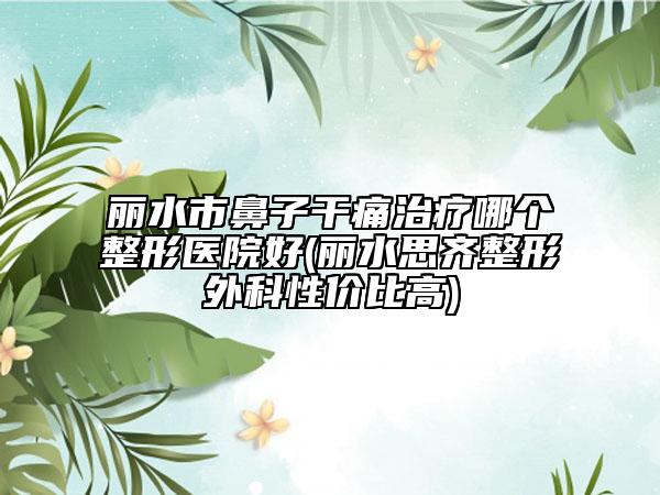 麗水市鼻子干痛治療哪個整形醫(yī)院好(麗水思齊整形外科性價比高)