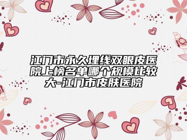 江門市永久埋線雙眼皮醫(yī)院上榜名單哪個規(guī)模比較大-江門市皮膚醫(yī)院