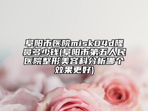 阜陽市醫(yī)院misk04d隆鼻多少錢(阜陽市第五人民醫(yī)院整形美容科分析哪個效果更好)