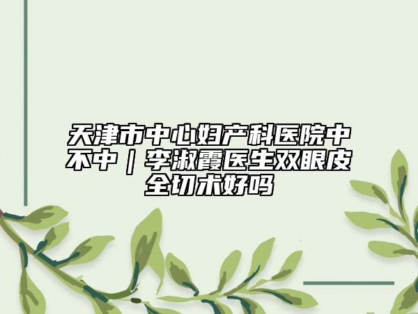天津市中心婦產(chǎn)科醫(yī)院中不中｜李淑霞醫(yī)生雙眼皮全切術(shù)好嗎