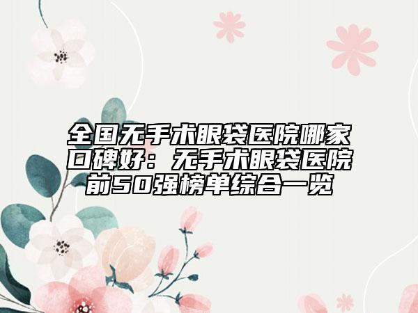 全國(guó)無(wú)手術(shù)眼袋醫(yī)院哪家口碑好：無(wú)手術(shù)眼袋醫(yī)院前50強(qiáng)榜單綜合一覽