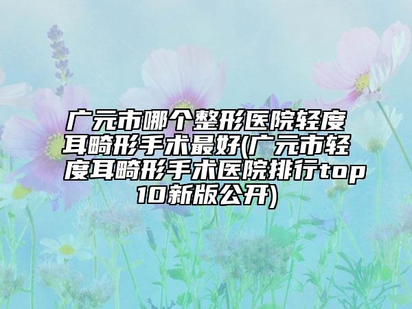 廣元市哪個整形醫(yī)院輕度耳畸形手術最好(廣元市輕度耳畸形手術醫(yī)院排行top10新版公開)