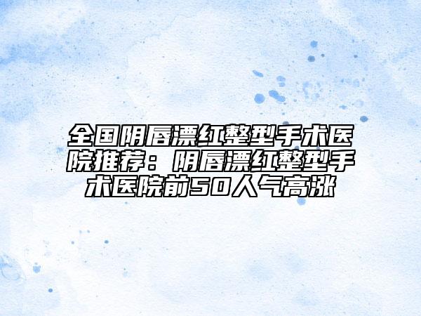 全國(guó)陰唇漂紅整型手術(shù)醫(yī)院推薦：陰唇漂紅整型手術(shù)醫(yī)院前50人氣高漲