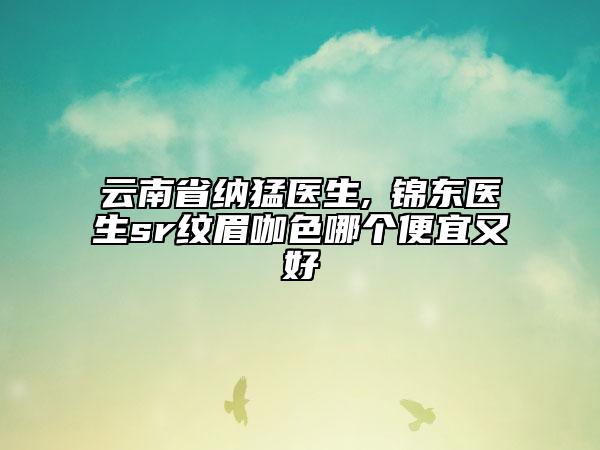 云南省納猛醫(yī)生,査錦東醫(yī)生sr紋眉咖色哪個(gè)便宜又好