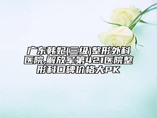 廣東韓妃(三級)整形外科醫(yī)院,解放軍第421醫(yī)院整形科口碑價(jià)格大PK