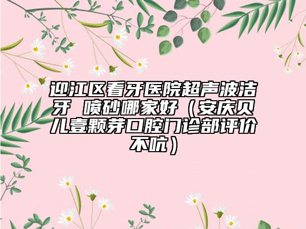 迎江區(qū)看牙醫(yī)院超聲波潔牙 噴砂哪家好（安慶貝兒壹顆芽口腔門診部評價不吭）