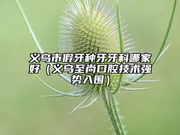 義烏市假牙種牙牙科哪家好（義烏至尚口腔技術(shù)強(qiáng)勢入圍）