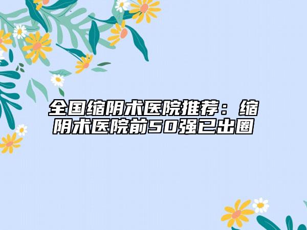 全國(guó)縮陰術(shù)醫(yī)院推薦：縮陰術(shù)醫(yī)院前50強(qiáng)已出圈