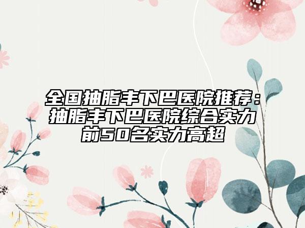 全國(guó)抽脂豐下巴醫(yī)院推薦：抽脂豐下巴醫(yī)院綜合實(shí)力前50名實(shí)力高超