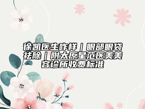 徐凱醫(yī)生咋樣｜眼部眼袋祛除｜附太原星范醫(yī)美美容診所收費(fèi)標(biāo)準(zhǔn)