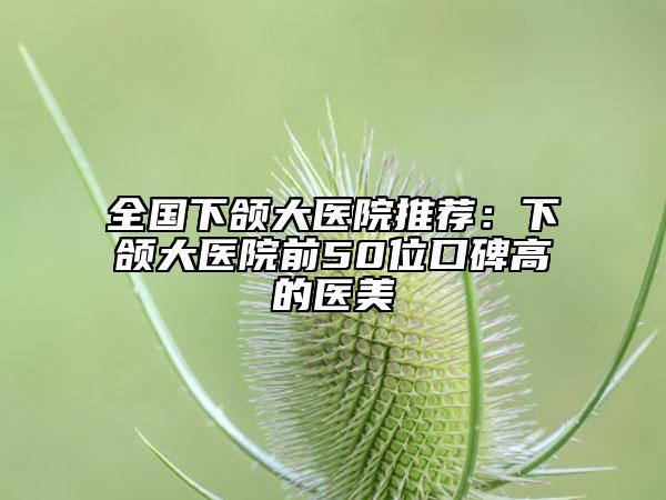 全國(guó)下頜大醫(yī)院推薦：下頜大醫(yī)院前50位口碑高的醫(yī)美