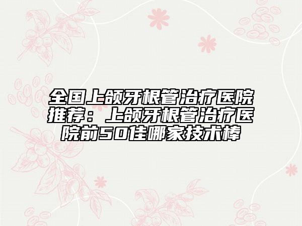 全國(guó)上頜牙根管治療醫(yī)院推薦：上頜牙根管治療醫(yī)院前50佳哪家技術(shù)棒