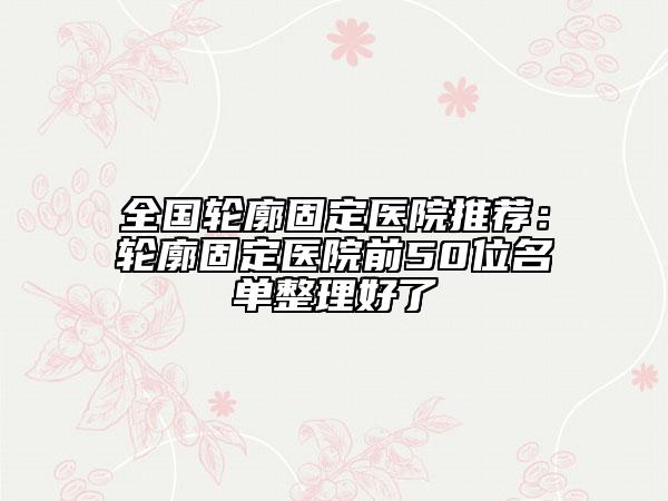 全國(guó)輪廓固定醫(yī)院推薦：輪廓固定醫(yī)院前50位名單整理好了