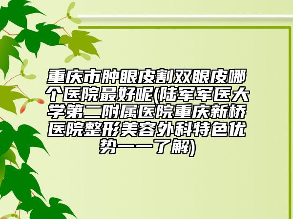 重慶市腫眼皮割雙眼皮哪個(gè)醫(yī)院最好呢(陸軍軍醫(yī)大學(xué)第二附屬醫(yī)院重慶新橋醫(yī)院整形美容外科特色優(yōu)勢(shì)一一了解)
