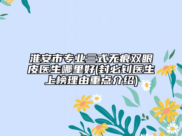 淮安市專業(yè)三式無(wú)痕雙眼皮醫(yī)生哪里好(封必釗醫(yī)生上榜理由重點(diǎn)介紹)