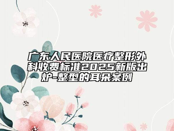 廣東人民醫(yī)院醫(yī)療整形外科收費標準2025新版出爐-整型的耳朵案例