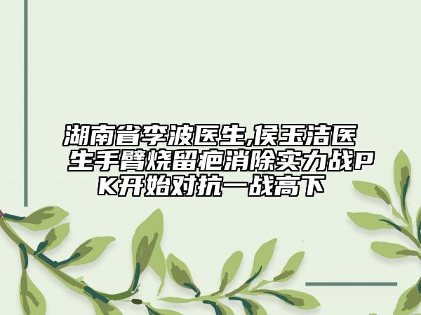 湖南省李波醫(yī)生,侯玉潔醫(yī)生手臂燒留疤消除實力戰(zhàn)PK開始對抗一戰(zhàn)高下