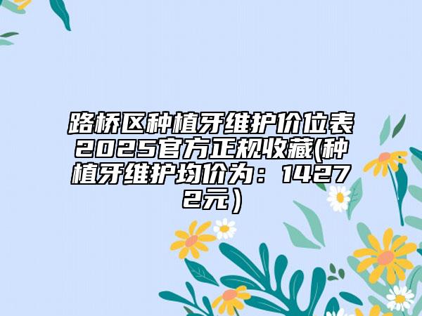路橋區(qū)種植牙維護價位表2025官方正規(guī)收藏(種植牙維護均價為：14272元）