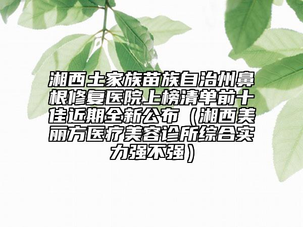 湘西土家族苗族自治州鼻根修復(fù)醫(yī)院上榜清單前十佳近期全新公布（湘西美麗方醫(yī)療美容診所綜合實(shí)力強(qiáng)不強(qiáng)）