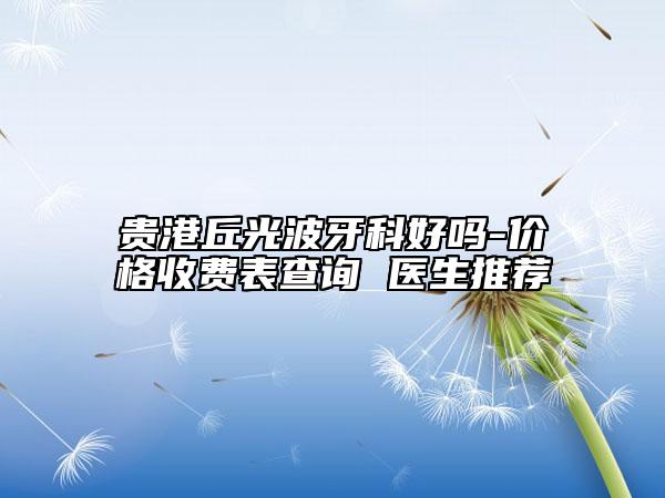 貴港丘光波牙科好嗎-價(jià)格收費(fèi)表查詢 醫(yī)生推薦