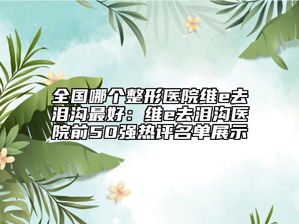 全國(guó)哪個(gè)整形醫(yī)院維e去淚溝最好：維e去淚溝醫(yī)院前50強(qiáng)熱評(píng)名單展示