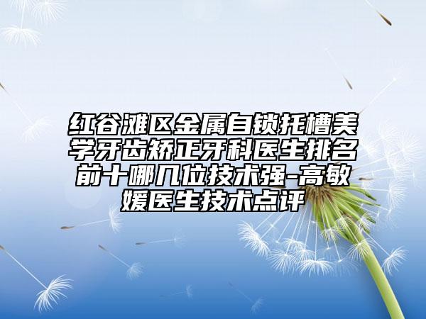 紅谷灘區(qū)金屬自鎖托槽美學(xué)牙齒矯正牙科醫(yī)生排名前十哪幾位技術(shù)強(qiáng)-高敏媛醫(yī)生技術(shù)點(diǎn)評(píng)
